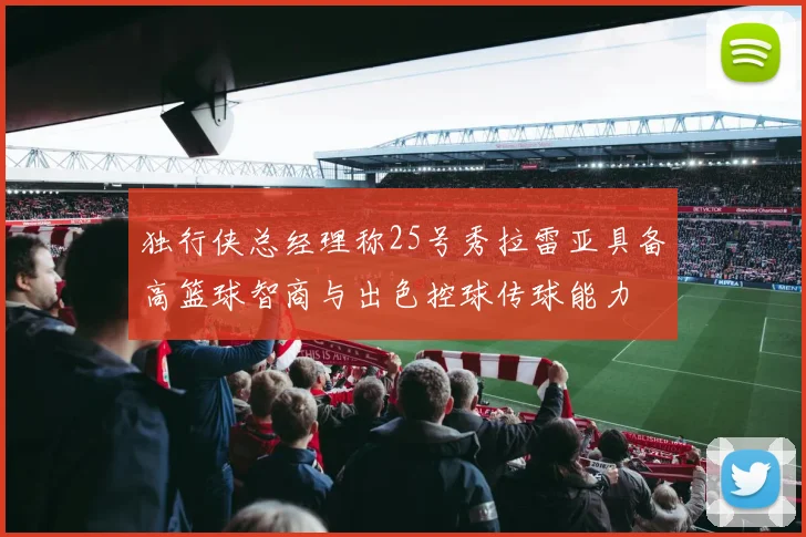 独行侠总经理称25号秀拉雷亚具备高篮球智商与出色控球传球能力