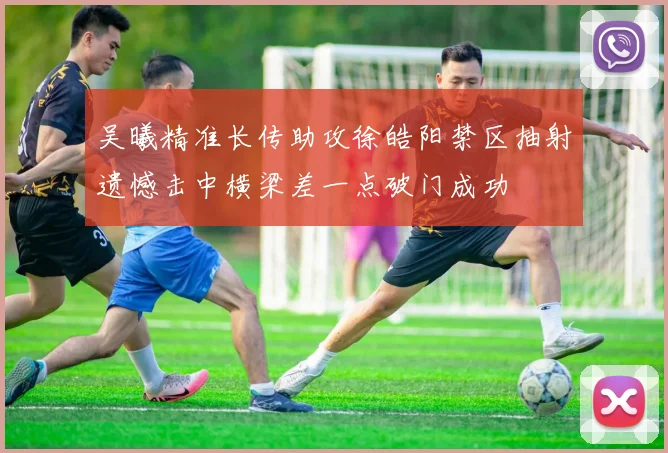 吴曦精准长传助攻徐皓阳禁区抽射遗憾击中横梁差一点破门成功