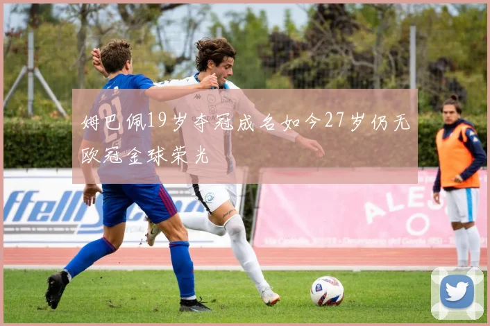 姆巴佩19岁夺冠成名如今27岁仍无欧冠金球荣光