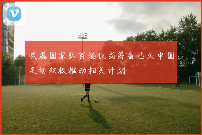武磊国家队百场仪式筹备已久中国足协积极推动相关计划