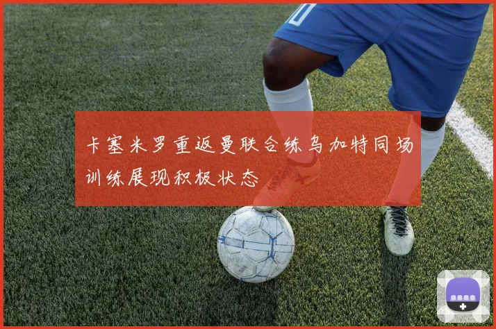 卡塞米罗重返曼联合练乌加特同场训练展现积极状态