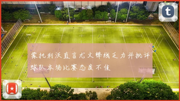 蒙托利沃直言尤文锋线乏力并批评球队本场比赛态度不佳