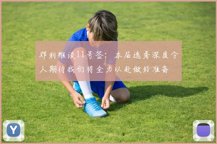 邓利维谈11号签：本届选秀深度令人期待我们将全力以赴做好准备