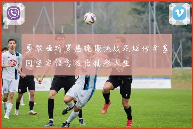 勇敢面对胃癌晚期挑战足坛传奇基冈坚定信念活出精彩人生