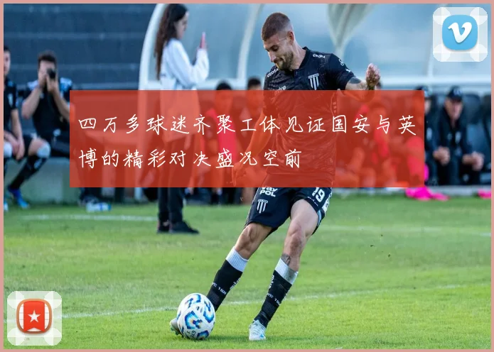 四万多球迷齐聚工体见证国安与英博的精彩对决盛况空前