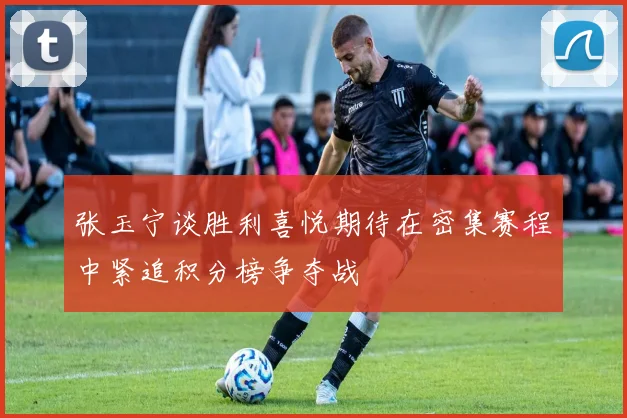 张玉宁谈胜利喜悦期待在密集赛程中紧追积分榜争夺战