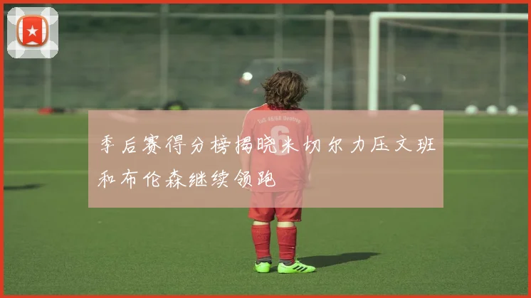 季后赛得分榜揭晓米切尔力压文班和布伦森继续领跑