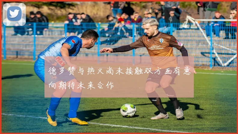德罗赞与热火尚未接触双方互有意向期待未来合作