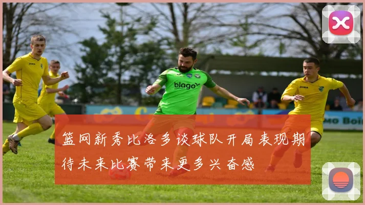 篮网新秀比洛多谈球队开局表现期待未来比赛带来更多兴奋感