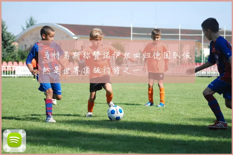 马特乌斯称赞诺伊尔回归德国队依然是世界顶级门将之一