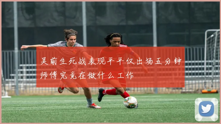 吴前生死战表现平平仅出场五分钟师傅究竟在做什么工作