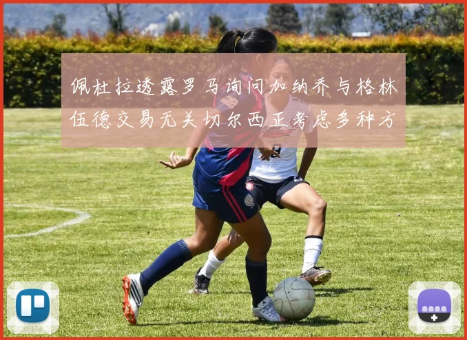 佩杜拉透露罗马询问加纳乔与格林伍德交易无关切尔西正考虑多种方案
