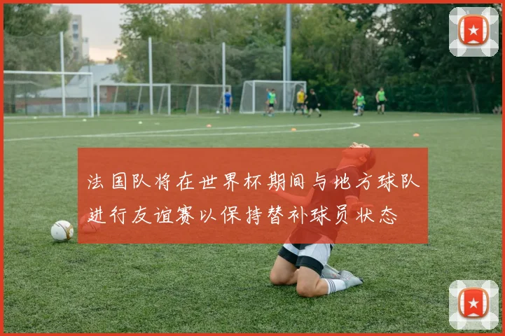 法国队将在世界杯期间与地方球队进行友谊赛以保持替补球员状态