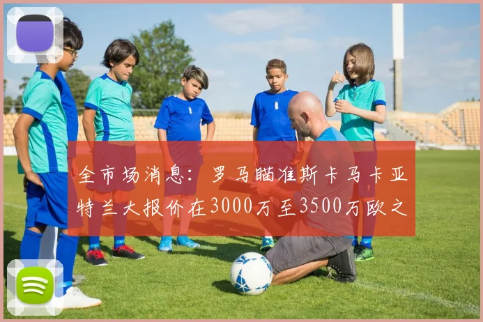 全市场消息：罗马瞄准斯卡马卡亚特兰大报价在3000万至3500万欧之间