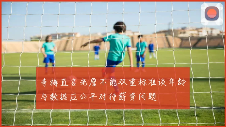 夸梅直言老詹不能双重标准谈年龄与数据应公平对待薪资问题