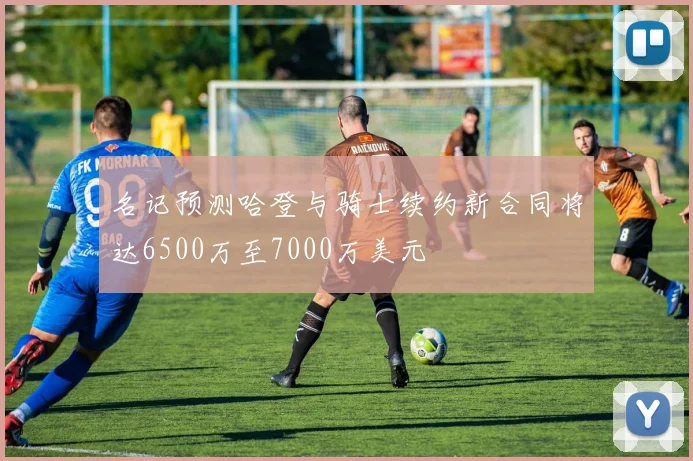 名记预测哈登与骑士续约新合同将达6500万至7000万美元